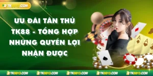 Ưu Đãi Tân Thủ TK88 - Tổng Hợp Những Quyền Lợi Nhận Được